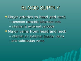 BLOOD SUPPLY
 Major   arteries to head and neck
  – common carotids bifurcate into
  – internal & external carotids
 Major   veins from head and neck
  – internal an external jugular veins
  – and subclavian veins
 
