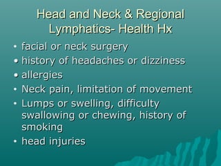 Head and Neck & Regional
      Lymphatics- Health Hx
• facial or neck surgery
• history of headaches or dizziness
• allergies
• Neck pain, limitation of movement

• Lumps or swelling, difficulty
  swallowing or chewing, history of
  smoking
• head injuries
 