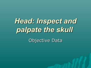 Head: Inspect and
palpate the skull
   Objective Data
 