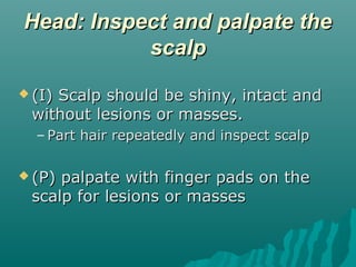 Head: Inspect and palpate the
           scalp
 (I)
    Scalp should be shiny, intact and
 without lesions or masses.
  – Part hair repeatedly and inspect scalp

 (P)palpate with finger pads on the
 scalp for lesions or masses
 
