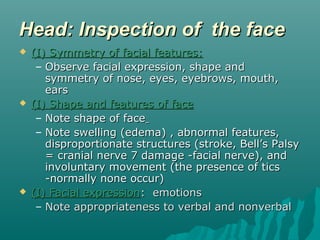 Head: Inspection of the face
   (I) Symmetry of facial features:
     – Observe facial expression, shape and
       symmetry of nose, eyes, eyebrows, mouth,
       ears
   (I) Shape and features of face
     – Note shape of face
     – Note swelling (edema) , abnormal features,
       disproportionate structures (stroke, Bell’s Palsy
       = cranial nerve 7 damage -facial nerve), and
       involuntary movement (the presence of tics
       -normally none occur)
   (I) Facial expression: emotions
     – Note appropriateness to verbal and nonverbal
 