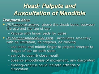 Head: Palpate and
      Auscultation of Mandible
Temporal Area
 (P)Temporal artery: above the cheek bone, between
  the eye and the top of ear.
   – Palpate with finger pads for pulse
 (P)Temporomandibular joint: articulates smoothly
  with no limitation, no crepitus, no clicking
   – use index and middle finger to palpate anterior to
     tragus of ear on both sides
   – ask pt to open & close mouth
   – observe smoothness of movement, any discomfort
   – clicking/crepitus could indicate arthritis or
     dislocation
 