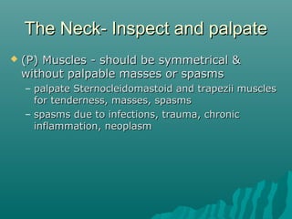 The Neck- Inspect and palpate
   (P) Muscles - should be symmetrical &
    without palpable masses or spasms
    – palpate Sternocleidomastoid and trapezii muscles
      for tenderness, masses, spasms
    – spasms due to infections, trauma, chronic
      inflammation, neoplasm
 