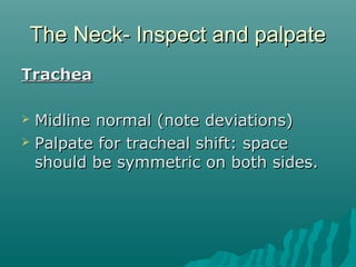 The Neck- Inspect and palpate
Trachea

 Midline normal (note deviations)
 Palpate for tracheal shift: space
  should be symmetric on both sides.
 