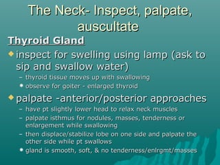 The Neck- Inspect, palpate,
           auscultate
Thyroid Gland
 inspect for swelling using lamp (ask to
  sip and swallow water)
  – thyroid tissue moves up with swallowing
   observe for goiter - enlarged thyroid
 palpate    -anterior/posterior approaches
  – have pt slightly lower head to relax neck muscles
  – palpate isthmus for nodules, masses, tenderness or
    enlargement while swallowing
  – then displace/stabilize lobe on one side and palpate the
    other side while pt swallows
   gland is smooth, soft, & no tenderness/enlrgmt/masses
 