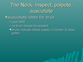 The Neck- Inspect, palpate,
         auscultate
 auscultate    lobes for bruit
  – (use bell)
  – no bruit should be present
  bruits indicate blood supply r/t tumor or toxic
    goiter.
 