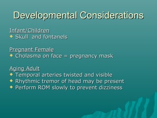 Developmental Considerations
Infant/Children
 Skull and fontanels


Pregnant Female
 Cholasma on face = pregnancy mask


Aging Adult
 Temporal arteries twisted and visible
 Rhythmic tremor of head may be present
 Perform ROM slowly to prevent dizziness
 