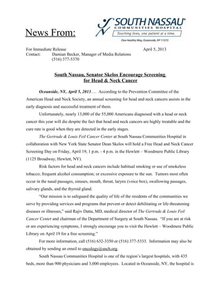 News From:
For Immediate Release                                                April 5, 2013
Contact:     Damian Becker, Manager of Media Relations
             (516) 377-5370


                South Nassau, Senator Skelos Encourage Screening
                            for Head & Neck Cancer

       Oceanside, NY, April 5, 2013…. According to the Prevention Committee of the
American Head and Neck Society, an annual screening for head and neck cancers assists in the
early diagnosis and successful treatment of them.
       Unfortunately, nearly 13,000 of the 55,000 Americans diagnosed with a head or neck
cancer this year will die despite the fact that head and neck cancers are highly treatable and the
cure rate is good when they are detected in the early stages.
       The Gertrude & Louis Feil Cancer Center at South Nassau Communities Hospital in
collaboration with New York State Senator Dean Skelos will hold a Free Head and Neck Cancer
Screening Day on Friday, April 19, 1 p.m. - 4 p.m. in the Hewlett – Woodmere Public Library
(1125 Broadway, Hewlett, NY).
       Risk factors for head and neck cancers include habitual smoking or use of smokeless
tobacco; frequent alcohol consumption; or excessive exposure to the sun. Tumors most often
occur in the nasal passages, sinuses, mouth, throat, larynx (voice box), swallowing passages,
salivary glands, and the thyroid gland.
       “Our mission is to safeguard the quality of life of the residents of the communities we
serve by providing services and programs that prevent or detect debilitating or life-threatening
diseases or illnesses,” said Rajiv Datta, MD, medical director of The Gertrude & Louis Feil
Cancer Center and chairman of the Department of Surgery at South Nassau. “If you are at risk
or are experiencing symptoms, I strongly encourage you to visit the Hewlett – Woodmere Public
Library on April 19 for a free screening.”
       For more information, call (516) 632-3350 or (516) 377-5333. Information may also be
obtained by sending an email to oncology@snch.org.
       South Nassau Communities Hospital is one of the region’s largest hospitals, with 435
beds, more than 900 physicians and 3,000 employees. Located in Oceanside, NY, the hospital is
 