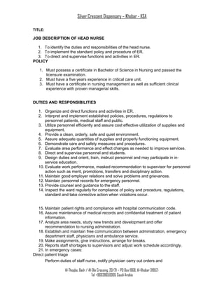 Silver Crescent Dispensary – Khobar - KSA
TITLE:
JOB DESCRIPTION OF HEAD NURSE
1. To identify the duties and responsibilities of the head nurse.
2. To implement the standard policy and procedure of ER.
3. To direct and supervise functions and activities in ER.
POLICY
1. Must possess a certificate in Bachelor of Science in Nursing and passed the
licensure examination.
2. Must have a five years experience in critical care unit.
3. Must have a certificate in nursing management as well as sufficient clinical
experience with proven managerial skills.
DUTIES AND RESPONSIBILITIES
1. Organize and direct functions and activities in ER.
2. Interpret and implement established policies, procedures, regulations to
personnel patients, medical staff and public.
3. Utilize personnel efficiently and assure cost effective utilization of supplies and
equipment.
4. Provide a clean, orderly, safe and quiet environment.
5. Assure adequate quantities of supplies and properly functioning equipment.
6. Demonstrate care and safety measures and procedures.
7. Evaluate area performance and effect changes as needed to improve services.
8. Direct and supervise personnel and students.
9. Design duties and orient, train, instruct personnel and may participate in in-
service education.
10. Evaluate work performance, masked recommendation to supervisor for personnel
action such as merit, promotions, transfers and disciplinary action.
11. Maintain good employer relations and solve problems and grievances.
12. Maintain personnel records for emergency personnel.
13. Provide counsel and guidance to the staff.
14. Inspect the ward regularly for compliance of policy and procedure, regulations,
standard and take corrective action when violations occur.
15. Maintain patient rights and compliance with hospital communication code.
16. Assure maintenance of medical records and confidential treatment of patient
information.
17. Analyze area needs, study new trends and development and offer
recommendation to nursing administration.
18. Establish and maintain free communication between administration, emergency
department staff, physicians and ambulance service.
19. Make assignments, give instructions, arrange for breaks.
20. Reports staff shortages to supervisors and adjust work schedule accordingly.
21. In emergency cases:
Direct patient triage
Perform duties of staff nurse, notify physician carry out orders and
Al-Thoqba, Badr / Al-Ola Crossing, 20/21 – PO Box 1968, Al-Khobar 31952-
Tel +96638650005 Saudi Arabia
 