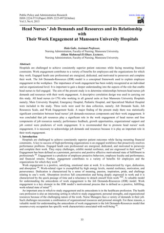 Public Policy and Administration Research www.iiste.org
ISSN 2224-5731(Paper) ISSN 2225-0972(Online)
Vol.3, No.4, 2013
33
Head Nurses ' Job Demands and Resources and its Relationship
with
Their Work Engagement at Mansoura University Hospitals
Hala Gabr, Assistant Professor,
Nursing Administration, Faculty of Nursing, Mansoura University.
Ahlam Mahmoud El-Shaer, Lecturer,
Nursing Administration, Faculty of Nursing, Mansoura University.
Abstract:
Hospitals are challenged to achieve consistently superior patient outcomes while facing mounting financial
constraints. Work engagement contributes to a variety of benefits for employees and the organizations for which
they work. Engaged heath care professional are energized, dedicated, and motivated to persevere and complete
their work. The Job Demands-Resources (JDR) model is a conceptual framework used to explain employee
engagement in the workplace. The importance of work engagement has been widely recognized at an individual
and an organizational level. It is important to gain a deeper understanding into the aspects of the role that enable
head nurses to feel engaged. The aim of the present study is to determine relationships between head nurses job
demands and resources with their work engagement. A descriptive correlation design was used in carrying out
this study. All head nurses (n=179) who working in all general units at four Mansoura University Hospitals
namely; Main University Hospital, Emergency Hospital, Pediatric Hospital, and Specialized Medical Hospital
were included in the study. Three tools were used for data collection, namely; Job Demands Scale, Job
Resources Scale, and Work Engagement Scale. A major finding of the present study there was statistically
significant correlation between head nurses' job demands-resources components and their work engagement. It
was concluded that job resources play a significant role in the work engagement of head nurses and four
components of job resources namely; performance feedback, growth opportunities, organizational support and
job control were predictors of work engagement. It is recommended that to promote head nurses' work
engagement, it is necessary to acknowledge job demands and resources because it is play an important role in
their work engagement.
1. Introduction
Hospitals are challenged to achieve consistently superior patient outcomes while facing mounting financial
constraints. A key to success of high-performing organizations is an engaged workforce that proactively resolves
performance problems. Engaged heath care professional are energized, dedicated, and motivated to persevere
and complete their work. They enjoy challenges, exhibit mental resilience, and are engrossed in their work (1)
.
Engagement has been defined as a persistent, pervasive and positive affective motivational state of fulfillment in
professionals (2)
. Engagement is a predictor of employee proactive behaviors, employee loyalty and performance,
and financial returns. Further, engagement contributes to a variety of benefits for employees and the
organizations for which they work (3)
.
Work engagement is a positive, satisfying, emotional state at work. It is characterized by vigor, dedication,
and absorption (4)
. Work-related vigor is exemplified by high energy levels, mental resilience, motivation, and
perseverance. Dedication is characterized by a sense of meaning, passion, inspiration, pride, and challenge
relating to one’s work. Absorption involves full concentration and being deeply engrossed in work and it is
characterized by the quick passage of time and a reluctance to detach oneself from work (5,6)
. A valuable model
for understanding the antecedents of work engagement is the Job Demands-Resources (JDR) model. Work
engagement is a key element in the JDR model’s motivational process that is defined as a positive, fulfilling,
work-related state of mind (7)
.
An important area in which to study engagement and its antecedents is in the healthcare profession. The health
care profession is also an interesting setting in which to study engagement, personal strengths, and organizational
resources because of the challenging nature of the work. Nurse Managers face a variety of demands in their job.
Such challenges necessitate a combination of organizational resources and personal strength. For these reasons, a
valuable model for understanding the antecedents of work engagement is the Job Demands-Resources model that
assumes every occupation has specific work characteristics associated with well-being (2)
.
 