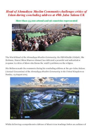 Head of Ahmadiyya Muslim Community challenges critics of
Islam during concluding address at 49th Jalsa Salana UK
More than 35,000 attend and 96 countries represented
The World Head of the Ahmadiyya Muslim Community, the Fifth Khalifa (Caliph), His
Holiness, Hazrat Mirza Masroor Ahmad, has delivered a powerful and authoritative
response to critics of Islam who blame the world’s problems on the religion.
His Holiness made the comments during his concluding address at the 49th Jalsa Salana
(Annual Convention) of the Ahmadiyya Muslim Community in the United Kingdom on
Sunday, 23 August 2015.
Whilst delivering a comprehensive defence of Islam’s true teachings before an audience of
 