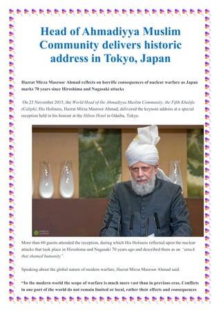 Head of Ahmadiyya Muslim
Community delivers historic
address in Tokyo, Japan
Hazrat Mirza Masroor Ahmad reflects on horrific consequences of nuclear warfare as Japan
marks 70 years since Hiroshima and Nagasaki attacks
On 23 November 2015, the World Head of the Ahmadiyya Muslim Community, the Fifth Khalifa
(Caliph), His Holiness, Hazrat Mirza Masroor Ahmad, delivered the keynote address at a special
reception held in his honour at the Hilton Hotel in Odaiba, Tokyo.
More than 60 guests attended the reception, during which His Holiness reflected upon the nuclear
attacks that took place in Hiroshima and Nagasaki 70 years ago and described them as an “attack
that shamed humanity”.
Speaking about the global nature of modern warfare, Hazrat Mirza Masroor Ahmad said:
“In the modern world the scope of warfare is much more vast than in previous eras. Conflicts
in one part of the world do not remain limited or local, rather their effects and consequences
 