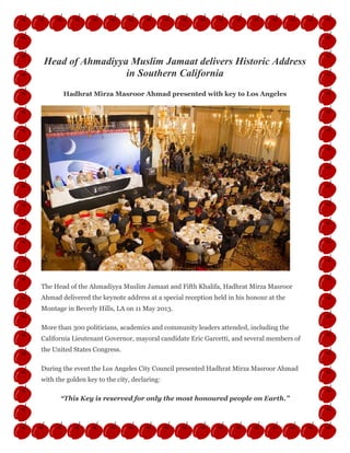 Head of Ahmadiyya Muslim Jamaat delivers Historic Address
in Southern California
Hadhrat Mirza Masroor Ahmad presented with key to Los Angeles
The Head of the Ahmadiyya Muslim Jamaat and Fifth Khalifa, Hadhrat Mirza Masroor
Ahmad delivered the keynote address at a special reception held in his honour at the
Montage in Beverly Hills, LA on 11 May 2013.
More than 300 politicians, academics and community leaders attended, including the
California Lieutenant Governor, mayoral candidate Eric Garcetti, and several members of
the United States Congress.
During the event the Los Angeles City Council presented Hadhrat Mirza Masroor Ahmad
with the golden key to the city, declaring:
“This Key is reserved for only the most honoured people on Earth.”
 