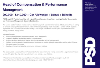 PSD Group
global network
London/Hong Kong/
Shanghai/Manchester/
Haywards Heath/
Munich/Frankfurt
Head of Compensation & Performance
Managment
£90,000 - £140,000 + Car Allowance + Bonus + Benefits
PSD Group’s HR Practice is working with a global financial services firm, who are seeking a Head of Compensation
and Performance Management - based in East London.
This is a new role that has been created as a result of continued growth and internal restructuring of the business. They are looking
for someone to manage Reward interventions in line with the Group’s Strategy and to ensure that it is in line with UK regulatory
requirements. The successful applicant will be leading a team of eight and will have an even split of responsibilities between
strategy, operations and regulations.
Key Responsibilities:
•	 Providing expert advice to key stakeholders and Senior Management.
•	 Challaging regulatory requirements relating to compensation.
•	 Ensuring all reward elements are effective and commercially inline with the business needs.
•	 Advising on performance and reward poilicy and procedures by working closly with stakeholders and the wider HR teams.
•	 Managing year end processes.
•	 Leading and project managing key performance and reward initiatives.
This role is suited to a seasoned Reward Professional who has lead a minimum of 4 comp rounds within a large matrixed financial
services firm, global blue chip retail organisation and is now seeking a new challenge.
If this sounds of interest and/ or you would like a confidential conversation about the role, please get in touch with
Anthony Alexandrou on Anthony Alexandrou@psdgroup.com or call +44 207 970 9614
 