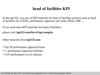 head of facilities KPI 
In this ppt file, you can ref KPI materials for head of facilities position such as head 
of facilities list of KPIs, performance appraisal, job skills, KRAs, BSC… 
If you need more KPI materials for head of facilities, 
please visit: kpi123.com/list-of-kpi-samples 
Other materials from kpi123.com 
• Top 28 performance appraisal forms 
• 11 performance appraisal methods 
• 1125 performance review phrases 
Top materials: top sales KPIs, Top 28 performance appraisal forms, 11 performance appraisal methods 
Interview questions and answers – free download/ pdf and ppt file 
 
