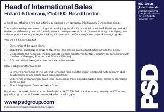 Head of International Sales

Holland & Germany, £150,000, Based London
A great role offering a rare opportunity to expand a UK company into two new European markets.
The is a leadership role researching and developing the client’s position in the Life & Pensions market in
Holland and Germany. You will be fully involved in implementation of the sales strategy, identifying new
sales opportunities in your regions taking into account the Company’s international strategic goals.
You will be responsible for:
•	
•	
•	
•	

Ownership of the sales plans
Identifying, qualifying, managing the effort, and closing sales opportunities across the region
Close deals and negotiate the best possible commercial terms for the Company (in conjunction with
the Group Managing Director and Finance Director)
SQL and data interrogation methods experience useful

Ideal Background for Success:
•	
•	
•	

Extensive knowledge of the Life and Pensions market in the region combined with research and
development of a regional sales plan experience
Experience of managing a sales team. Successful track record regarding large (c£5m or more) and
complex bid
Fluent English with German and/or Dutch

If you are interested please contact Ian Gayle on 0207 970 9611 or alternatively, email your CV to ian.
gayle@psdgroup.com LinkedIn www.linkedin.com/in/igayle

www.psdgroup.com
PSD is a leading executive recruitment consultancy

PSD Group
global network
London/Hong Kong/
Shanghai/Manchester/
Frankfurt/Munich/
Haywards Heath

 