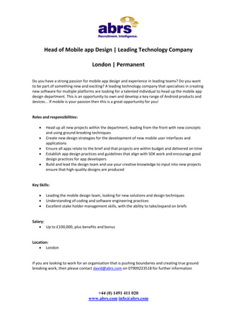 Head of Mobile app Design | Leading Technology Company

                                   London | Permanent

Do you have a strong passion for mobile app design and experience in leading teams? Do you want
to be part of something new and exciting? A leading technology company that specialises in creating
new software for multiple platforms are looking for a talented individual to head up the mobile app
design department. This is an opportunity to own and develop a key range of Android products and
devices... If mobile is your passion then this is a great opportunity for you!


Roles and responsibilities:

       Head up all new projects within the department, leading from the front with new concepts
        and using ground breaking techniques
       Create new design strategies for the development of new mobile user interfaces and
        applications
       Ensure all apps relate to the brief and that projects are within budget and delivered on time
       Establish app design practices and guidelines that align with SDK work and encourage good
        design practices for app developers
       Build and lead the design team and use your creative knowledge to input into new projects
        ensure that high-quality designs are produced


Key Skills:

       Leading the mobile design team, looking for new solutions and design techniques
       Understanding of coding and software engineering practices
       Excellent stake holder management skills, with the ability to take/expand on briefs


Salary:
     Up to £100,000, plus benefits and bonus


Location:
     London


If you are looking to work for an organisation that is pushing boundaries and creating true ground
breaking work, then please contact david@abrs.com on 07909223518 for further information




                                    +44 (0) 1491 411 020
                                 www.abrs.com info@abrs.com
 