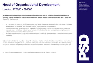 PSD Group
global network
London/Hong Kong/
Shanghai/Manchester/
Haywards Heath/
Munich/Frankfurt
Head of Organisational Development
London, £70000 - £90000
We are working with a leading London based academic institution who are currently going through a period of
extensive change as they bring in a new senior leadership team to reshape the organisation and take it to the next
stage of its development.
•	 As a result they are looking for an OD professional to work closely with the HR Director and Chief Executive to support the
development of the leadership team and create a strong cultural identity for the organisation.
•	 You will be responsible for the development of a leadership framework and ensuring that it is implemented through the
leadership team - with a focus on building a behavioural and cultural identity - and subsequently ensuring that positive
behaviours are cascaded through the organisation.
•	 You will build a performance culture through the development of individuals and implementing a performance management
framework.  
To be considered for this role you will be a strong OD professional who has worked within a Government funded organisation, you
could be interested in taking this role on a permanent or long term fixed term contract (12 - 18 months). You will have a strong
background of working with a leadership team and be comfortable building relationships and influencing up to the highest level.
For more information please contact: Richard.Plaistowe@psdgroup.com or call +44 207 970 9700
 