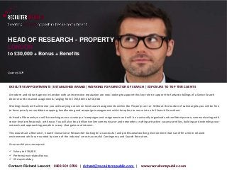 HEAD OF RESEARCH - PROPERTY 
LONDON 
to £30,000 + Bonus + Benefits 
Quote ref:1879 
EXECUTIVE APPOINTMENTS| ESTABLISHED BRAND| WORKING FOR DIRECTOR OF SEARCH | EXPOSURE TO TOP TIER CLIENTS 
A modern and vibrant agency in London with an impressive reputation are now looking to appoint this key role to support the fantastic billings of a Senior Search 
Director with retained assignments ranging from £150,000 to £250,000 
Working closely with a Director you will carrying out senior level search assignments within the Property sec tor. Without the burden of sales targets you will be free 
to focus purely on candidate mapping, headhunting and campaign management with the option to move into a full Search Consultant . 
As Head of Research you will be working across a variety of campaigns and assignments and will be a naturally organised and confident person, communicating with 
senior level professionals with ease. You will also be a brilliant online communicator and networker, crafting attractive vacancy profiles, building and extending your 
network and approaching people in a way that gains real interest. 
This would suit a Recruiter , Search Executive or Researcher looking for a successful and professional working environment that can offer a more relaxed 
environment while surrounded by some of the industry’s most successful Contingency and Search Recruiters. 
If successful you can expect: 
 Salary to £30,000 
 Performance related bonus 
 25 days holiday 
Contact: Richard Lescott 0203 301 0789 | richard@recruiterrepublic.com | www.recruiterrepublic.com 
