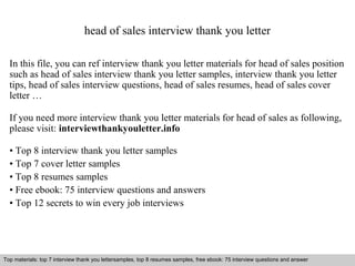 head of sales interview thank you letter 
In this file, you can ref interview thank you letter materials for head of sales position 
such as head of sales interview thank you letter samples, interview thank you letter 
tips, head of sales interview questions, head of sales resumes, head of sales cover 
letter … 
If you need more interview thank you letter materials for head of sales as following, 
please visit: interviewthankyouletter.info 
• Top 8 interview thank you letter samples 
• Top 7 cover letter samples 
• Top 8 resumes samples 
• Free ebook: 75 interview questions and answers 
• Top 12 secrets to win every job interviews 
Top materials: top 7 interview thank you lettersamples, top 8 resumes samples, free ebook: 75 interview questions and answer 
Interview questions and answers – free download/ pdf and ppt file 
 