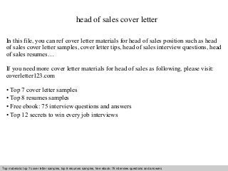 head of sales cover letter 
In this file, you can ref cover letter materials for head of sales position such as head 
of sales cover letter samples, cover letter tips, head of sales interview questions, head 
of sales resumes… 
If you need more cover letter materials for head of sales as following, please visit: 
coverletter123.com 
• Top 7 cover letter samples 
• Top 8 resumes samples 
• Free ebook: 75 interview questions and answers 
• Top 12 secrets to win every job interviews 
Top materials: top 7 cover letter samples, top 8 resumes Interview samples, questions free and ebook: answers 75 – interview free download/ questions pdf and and answers 
ppt file 
 