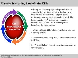 Mistakes in creating head of sales KPIs 
Building KPI system plays an important role in 
evaluating job performance of individual parts, 
divisions and the company’s objectives and 
performance management system in general. The 
development of KPI metrics help to create 
measurement systems, information systems 
throughout the organization. 
1. When building KPI system, you should note the 
following factors: 
2. Do not create too many KPI, KPI be built around 
3-5 KRAs. 
3. KPI should change to suit each stage (depending 
on your goals). 
For top materials: top sales KPIs, Top 28 performance appraisal forms, 11 performance appraisal methods 
Pls visit: kpi123.com 
Interview questions and answers – free download/ pdf and ppt file 
 