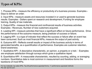 Interview questions and answers – free download/ pdf and ppt file 
Types of KPIs: 
1. Process KPIs - measure the efficiency or productivity of a business process. Examples - 
Days to deliver an order. 
2. Input KPIs - measure assets and resources invested in or used to generate business 
results. Examples - Dollars spent on research and development, Funding for employee 
training, Quality of raw materials. 
3. Output KPIs - measure the financial and nonfinancial results of business activities. 
Examples - Revenues, Number of new customers acquired. 
4. Leading KPI - measure activities that have a significant effect on future performance. Drive 
the performance of the outcome measure, being predictor of success or failure. 
5. Lagging KPI - is a type of indicator that reflect the success or failure after an event has 
been consumed. Such as most financial KPIs, measure the output of past activity. 
6. Outcome KPI - Reflects overall results or impact of the business activity in terms of 
generated benefits, as a quantification of performance. Examples are customer retention, 
brand awareness. 
7. Qualitative KPI - A descriptive characteristic, an opinion, a property or a trait. Examples 
are employee satisfaction through surveys which gives a qualitative report. 
8. Quantitative KPI - A measurable characteristic, resulted by counting, adding, or averaging 
numbers. Quantitative data is most common in measurement and therefore forms the 
backbone of most KPIs. 
For top materials: top sales KPIs, Top 28 performance appraisal forms, 11 performance appraisal methods 
Pls visit: kpi123.com 
 