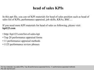 head of sales KPIs 
In this ppt file, you can ref KPI materials for head of sales position such as head of 
sales list of KPIs, performance appraisal, job skills, KRAs, BSC… 
If you need more KPI materials for head of sales as following, please visit: 
kpi123.com 
• http://kpi123.com/list-of-sales-kpi 
• Top 28 performance appraisal forms 
• 11 performance appraisal methods 
• 1125 performance review phrases 
For top materials: top sales KPIs, Top 28 performance appraisal forms, 11 performance appraisal methods 
Pls visit: kpi123.com 
Interview questions and answers – free download/ pdf and ppt file 
 