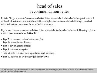 Interview questions and answers – free download/ pdf and ppt file
head of sales
recommendation letter
In this file, you can ref recommendation letter materials for head of sales position such
as head of sales recommendation letter samples, recommendation letter tips, head of
sales interview questions, head of sales resumes…
If you need more recommendation letter materials for head of sales as following, please
visit: recommendationletter.biz
• Top 7 recommendation letter samples
• Top 32 recruitment forms
• Top 7 cover letter samples
• Top 8 resumes samples
• Free ebook: 75 interview questions and answers
• Top 12 secrets to win every job interviews
For top materials: top 7 recommendation letter samples, top 8 resumes samples, free ebook: 75 interview questions and answers
Pls visit: recommendationletter.biz
 