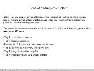 head of trading cover letter 
In this file, you can ref cover letter materials for head of trading position such as 
head of trading cover letter samples, cover letter tips, head of trading interview 
questions, head of trading resumes… 
If you need more cover letter materials for head of trading as following, please visit: 
coverletter123.com 
• Top 7 cover letter samples 
• Top 8 resumes samples 
• Free ebook: 75 interview questions and answers 
• Top 12 secrets to win every job interviews 
• Top 15 ways to search new jobs 
• Top 8 interview thank you letter samples 
Top materials: top 7 cover letter samples, top 8 Interview resumes samples, questions free and ebook: answers 75 – interview free download/ questions pdf and answers 
ppt file 
 