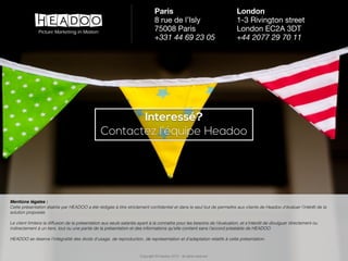 Copyright © Headoo 2015 - all rights reserved
Interessé?
Contactez l’équipe Headoo
Mentions légales :
Cette présentation établie par HEADOO a été rédigée à titre strictement conﬁdentiel et dans le seul but de permettre aux clients de Headoo d’évaluer l’intérêt de la
solution proposée.
Le client limitera la diffusion de la présentation aux seuls salariés ayant à la connaitre pour les besoins de l’évaluation, et s’interdit de divulguer directement ou
indirectement à un tiers, tout ou une partie de la présentation et des informations qu’elle contient sans l’accord préalable de HEADOO.
HEADOO se réserve l’intégralité des droits d’usage, de reproduction, de représentation et d’adaptation relatifs à cette présentation.
Copyright © Headoo 2015 - all rights reserved
Paris
8 rue de l’Isly

75008 Paris

+331 44 69 23 05
London
1-3 Rivington street

London EC2A 3DT

+44 2077 29 70 11
New York
81 Prospect Street

Brooklyn, New York 11201

+1 347 415 1111
 