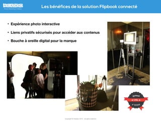 Copyright © Headoo 2015 - all rights reserved
Les bénéfices de la solution Flipbook connecté
• Expérience photo interactive et ludique !
• Liens privatifs sécurisés pour accéder aux contenus
• Création de bouche à oreille digital pour la marque
 