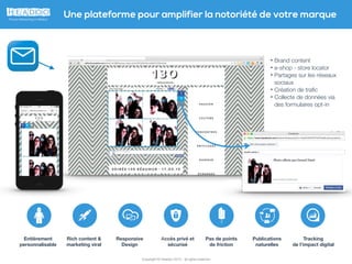 Copyright © Headoo 2015 - all rights reserved
Une plateforme pour amplifier la notoriété de votre marque
• Brand content
• e-shop - store locator
• Partages sur les réseaux
sociaux
• Création de traﬁc
• Collecte de données via
des formulaires opt-in
Rich content &
marketing viral
Responsive
Design
Publications
naturelles
Tracking
de l’impact digital
Pas de points
de friction
Entièrement
personnalisable
Accès privé et
sécurisé
 