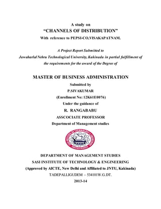 A study on 
“CHANNELS OF DISTRIBUTION” 
With reference to PEPSI-CO,VISAKAPATNAM. 
A Project Report Submitted to 
Jawaharlal Nehru Technological University, Kakinada in partial fulfillment of 
the requirements for the award of the Degree of 
MASTER OF BUSINESS ADMINISTRATION 
Submitted by 
P.SIVAKUMAR 
(Enrollment No: 12K61E0076) 
Under the guidance of 
R. RANGABABU 
ASSCOCIATE PROFESSOR 
Department of Management studies 
DEPARTMENT OF MANAGEMENT STUDIES 
SASI INSTITUTE OF TECHNOLOGY & ENGINEERING 
((Approved by AIICTE,, New Dellhii and Affffiilliiatted tto JNTU,, Kakiinada)) 
TADEPALLIIGUDEM –– 534101W..G..DT.. 
2013-14 
 