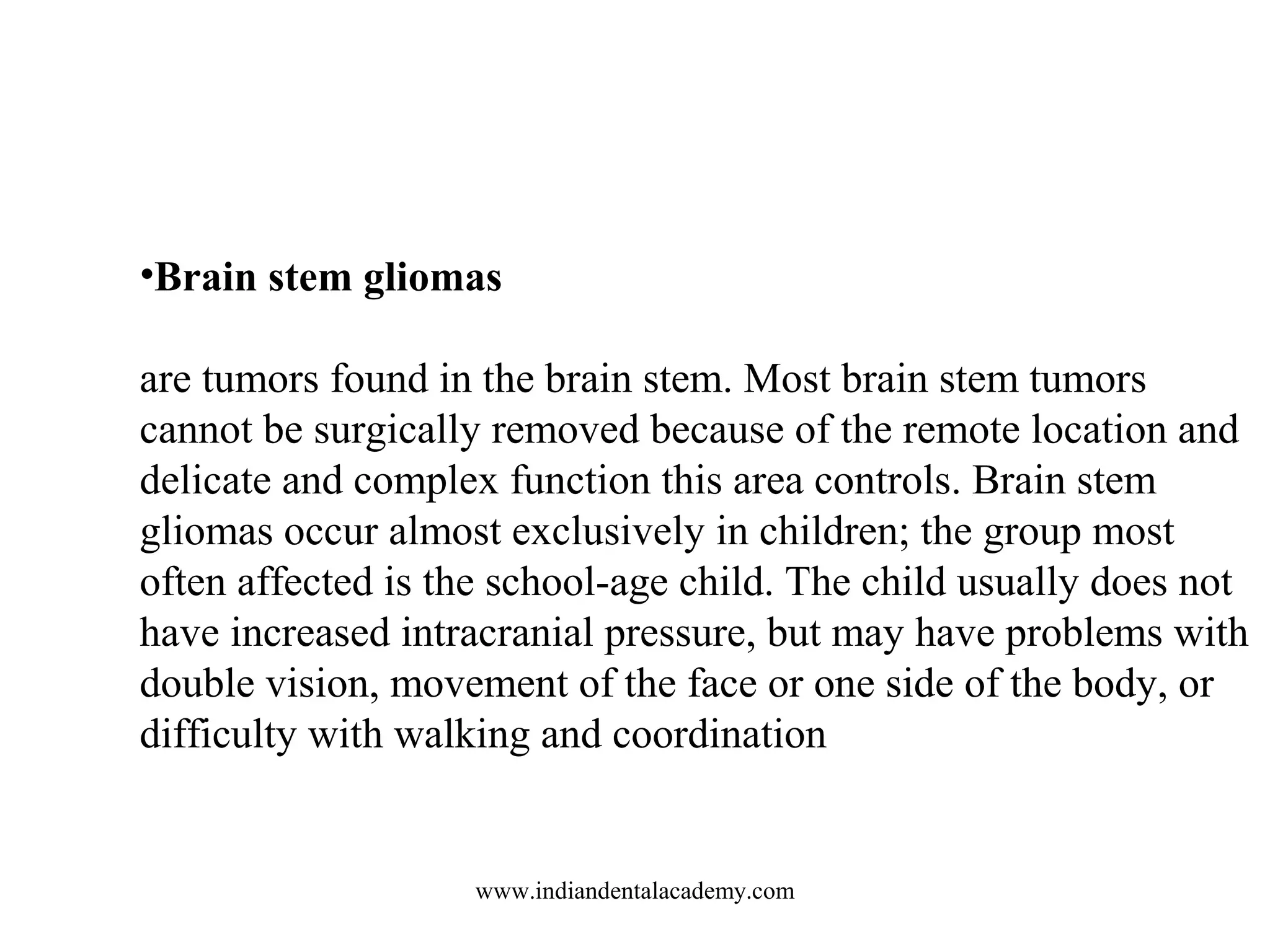 •Brain stem gliomas
are tumors found in the brain stem. Most brain stem tumors
cannot be surgically removed because of the remote location and
delicate and complex function this area controls. Brain stem
gliomas occur almost exclusively in children; the group most
often affected is the school-age child. The child usually does not
have increased intracranial pressure, but may have problems with
double vision, movement of the face or one side of the body, or
difficulty with walking and coordination

www.indiandentalacademy.com

 