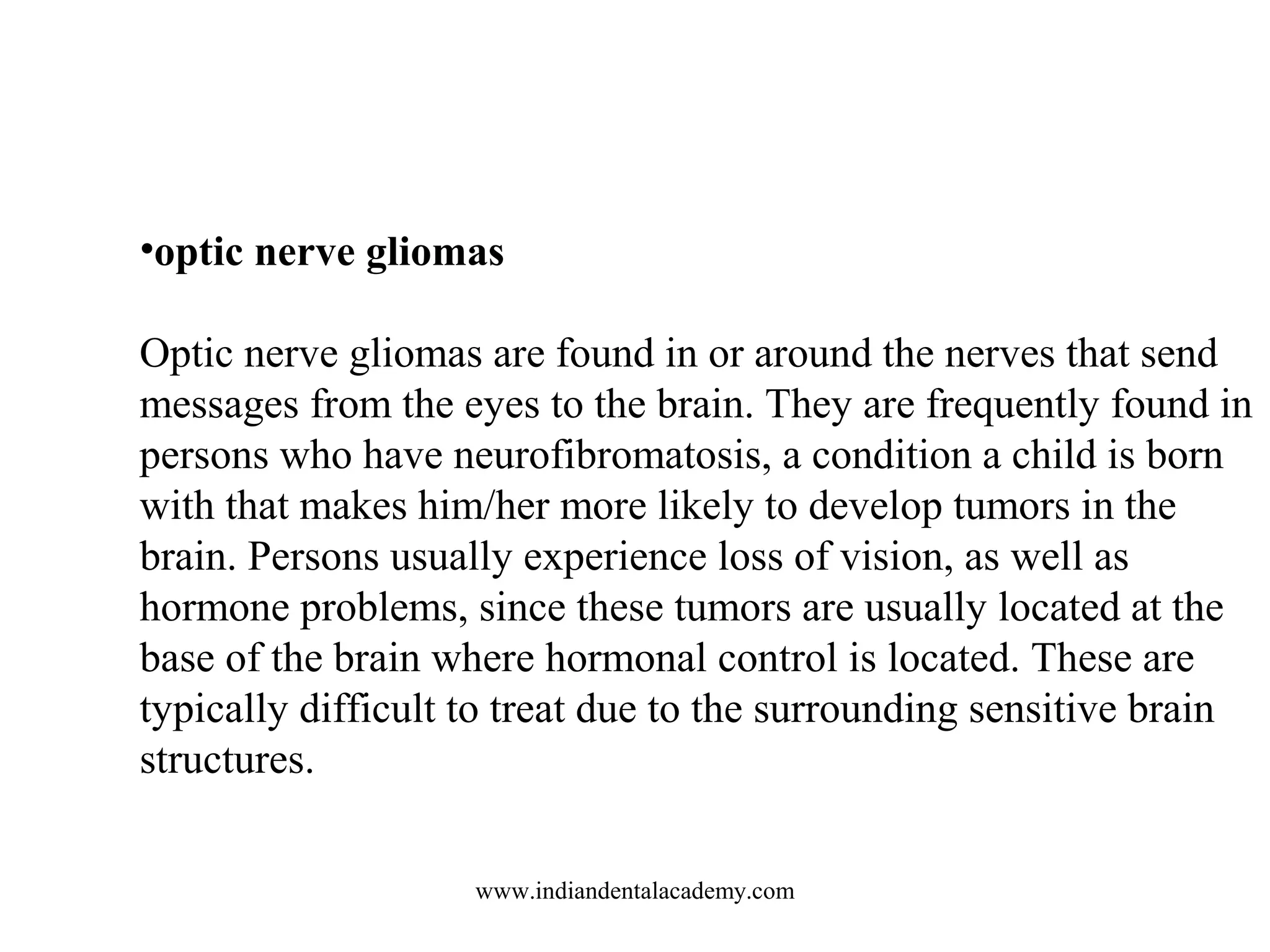 •optic nerve gliomas
Optic nerve gliomas are found in or around the nerves that send
messages from the eyes to the brain. They are frequently found in
persons who have neurofibromatosis, a condition a child is born
with that makes him/her more likely to develop tumors in the
brain. Persons usually experience loss of vision, as well as
hormone problems, since these tumors are usually located at the
base of the brain where hormonal control is located. These are
typically difficult to treat due to the surrounding sensitive brain
structures.
www.indiandentalacademy.com

 