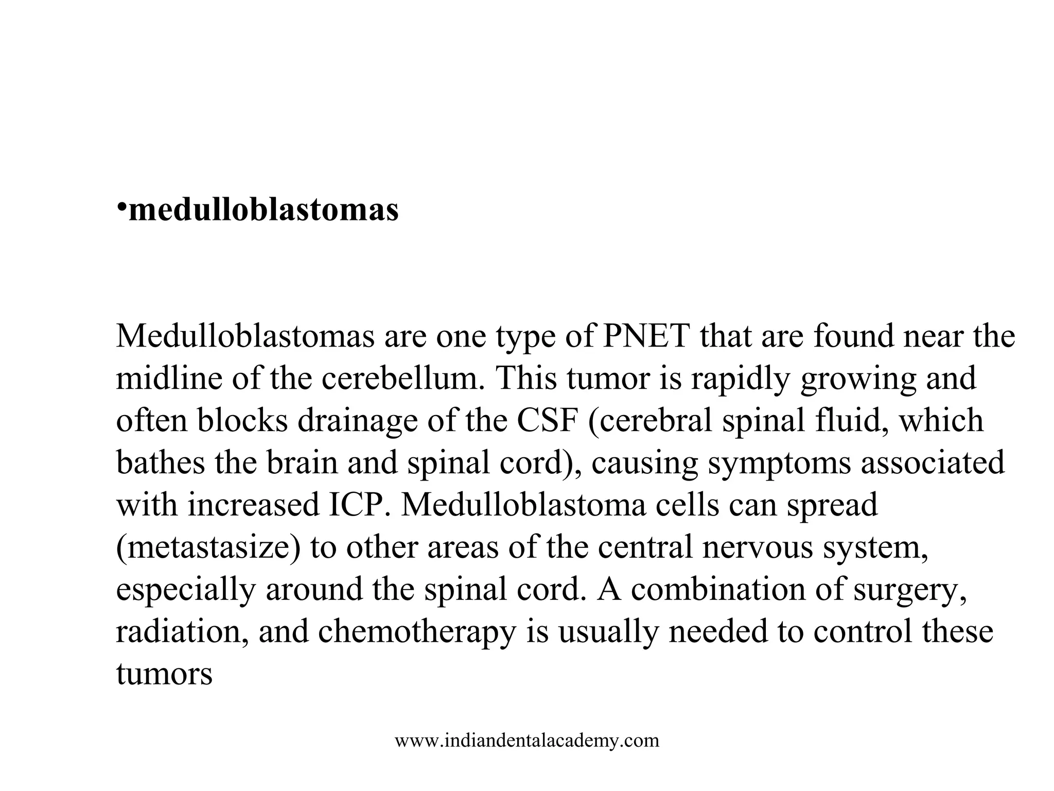 •medulloblastomas
Medulloblastomas are one type of PNET that are found near the
midline of the cerebellum. This tumor is rapidly growing and
often blocks drainage of the CSF (cerebral spinal fluid, which
bathes the brain and spinal cord), causing symptoms associated
with increased ICP. Medulloblastoma cells can spread
(metastasize) to other areas of the central nervous system,
especially around the spinal cord. A combination of surgery,
radiation, and chemotherapy is usually needed to control these
tumors
www.indiandentalacademy.com

 