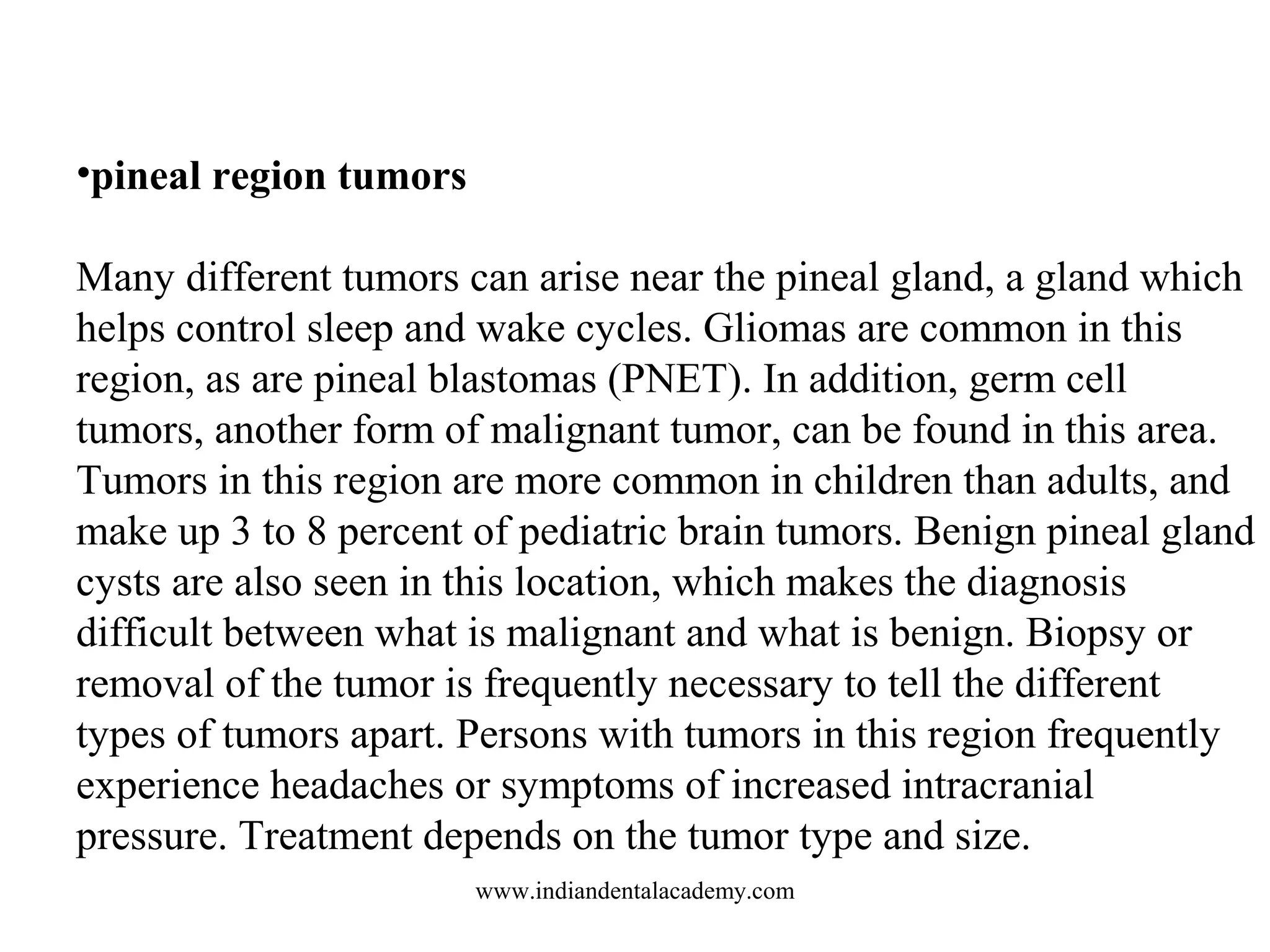 •pineal region tumors
Many different tumors can arise near the pineal gland, a gland which
helps control sleep and wake cycles. Gliomas are common in this
region, as are pineal blastomas (PNET). In addition, germ cell
tumors, another form of malignant tumor, can be found in this area.
Tumors in this region are more common in children than adults, and
make up 3 to 8 percent of pediatric brain tumors. Benign pineal gland
cysts are also seen in this location, which makes the diagnosis
difficult between what is malignant and what is benign. Biopsy or
removal of the tumor is frequently necessary to tell the different
types of tumors apart. Persons with tumors in this region frequently
experience headaches or symptoms of increased intracranial
pressure. Treatment depends on the tumor type and size.
www.indiandentalacademy.com

 