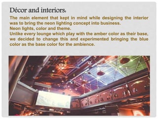 Décor and interiors:
The main element that kept in mind while designing the interior
was to bring the neon lighting concept into business.
Neon lights, color and theme.
Unlike every lounge which play with the amber color as their base,
we decided to change this and experimented bringing the blue
color as the base color for the ambience.
 