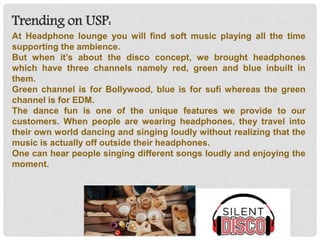 Trending on USP:
At Headphone lounge you will find soft music playing all the time
supporting the ambience.
But when it’s about the disco concept, we brought headphones
which have three channels namely red, green and blue inbuilt in
them.
Green channel is for Bollywood, blue is for sufi whereas the green
channel is for EDM.
The dance fun is one of the unique features we provide to our
customers. When people are wearing headphones, they travel into
their own world dancing and singing loudly without realizing that the
music is actually off outside their headphones.
One can hear people singing different songs loudly and enjoying the
moment.
 