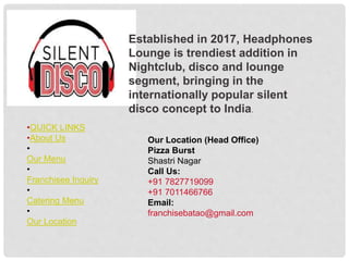 Established in 2017, Headphones
Lounge is trendiest addition in
Nightclub, disco and lounge
segment, bringing in the
internationally popular silent
disco concept to India.
Our Location (Head Office)
Pizza Burst
Shastri Nagar
Call Us:
+91 7827719099
+91 7011466766
Email:
franchisebatao@gmail.com
•QUICK LINKS
•About Us
•
Our Menu
•
Franchisee Inquiry
•
Catering Menu
•
Our Location
 