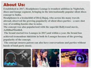 About Us:
Established in 2017, Headphones Lounge is trendiest addition in Nightclub,
disco and lounge segment, bringing in the internationally popular silent disco
concept to India.
Headphones is a brainchild of Divij Bajaj, who across his many travels
abroad, observed the growing popularity of silent disco parties – a sure shot
way of avoiding hassles due to noise.
The concept was also popularized with the superhit Bollywood movie,
AeDilhaiMushkil.
The brand started two Lounges in 2017,and within a year, the brand has
achieved tremendous success in both its Lounges because of the growing
popularity of the concept.
The concept ensures patron can also have conversations and parties without
hassle of loud party music.
 