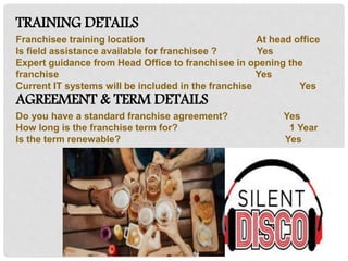 TRAINING DETAILS
Franchisee training location At head office
Is field assistance available for franchisee ? Yes
Expert guidance from Head Office to franchisee in opening the
franchise Yes
Current IT systems will be included in the franchise Yes
AGREEMENT & TERM DETAILS
Do you have a standard franchise agreement? Yes
How long is the franchise term for? 1 Year
Is the term renewable? Yes
 