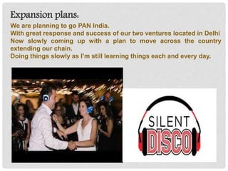 Expansion plans:
We are planning to go PAN India.
With great response and success of our two ventures located in Delhi
Now slowly coming up with a plan to move across the country
extending our chain.
Doing things slowly as I’m still learning things each and every day.
 