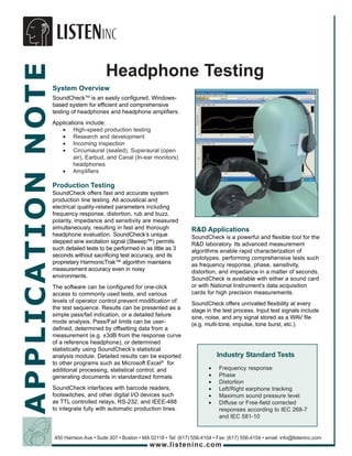 APPLICATION NOTE
                                          Headphone Testing
                   System Overview
                   SoundCheckTM is an easily configured, Windows-
                   based system for efficient and comprehensive
                   testing of headphones and headphone amplifiers.
                   Applications include:
                      • High-speed production testing
                      • Research and development
                      • Incoming inspection
                      • Circumaural (sealed), Superaural (open
                           air), Earbud, and Canal (In-ear monitors)
                           headphones
                      • Amplifiers

                   Production Testing
                   SoundCheck offers fast and accurate system
                   production line testing. All acoustical and
                   electrical quality-related parameters including
                   frequency response, distortion, rub and buzz,
                   polarity, impedance and sensitivity are measured
                   simultaneously, resulting in fast and thorough               R&D Applications
                   headphone evaluation. SoundCheck’s unique                    SoundCheck is a powerful and flexible tool for the
                   stepped sine excitation signal (Stweep™) permits             R&D laboratory. Its advanced measurement
                   such detailed tests to be performed in as little as 3        algorithms enable rapid characterization of
                   seconds without sacrificing test accuracy, and its           prototypes, performing comprehensive tests such
                   proprietary HarmonicTrak™ algorithm maintains                as frequency response, phase, sensitivity,
                   measurement accuracy even in noisy                           distortion, and impedance in a matter of seconds.
                   environments.                                                SoundCheck is available with either a sound card
                   The software can be configured for one-click                 or with National Instrument’s data acquisition
                   access to commonly used tests, and various                   cards for high precision measurements.
                   levels of operator control prevent modification of           SoundCheck offers unrivalled flexibility at every
                   the test sequence. Results can be presented as a             stage in the test process. Input test signals include
                   simple pass/fail indication, or a detailed failure           sine, noise, and any signal stored as a WAV file
                   mode analysis. Pass/Fail limits can be user-                 (e.g. multi-tone, impulse, tone burst, etc.).
                   defined, determined by offsetting data from a
                   measurement (e.g. ±3dB from the response curve
                   of a reference headphone), or determined
                   statistically using SoundCheck’s statistical
                   analysis module. Detailed results can be exported                        Industry Standard Tests
                   to other programs such as Microsoft Excel® for
                   additional processing, statistical control, and                      •   Frequency response
                   generating documents in standardized formats.                        •   Phase
                                                                                        •   Distortion
                   SoundCheck interfaces with barcode readers,                          •   Left/Right earphone tracking
                   footswitches, and other digital I/O devices such                     •   Maximum sound pressure level
                   as TTL controlled relays, RS-232, and IEEE-488                       •   Diffuse or Free-field corrected
                   to integrate fully with automatic production lines.                      responses according to IEC 268-7
                                                                                            and IEC 581-10


                   450 Harrison Ave • Suite 307 • Boston • MA 02118 • Tel: (617) 556-4104 • Fax: (617) 556-4104 • email: info@listeninc.com
                                                             www.listeninc.com
 