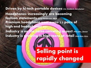 Driven by hi-tech portable devices Eric Stubbert, Sennheiser
Headphones increasingly are becoming
fashion statements Doug Henderson, B&W
Premium headphone user owns 2.3 pairs of
high-end headphones NPD
Industry is on the noise-canceling aspect Phil cohn, Denon
Industry is growing in high teens at retail Jhon Koss, Koss



                       Selling point is
                       rapidly changed
 