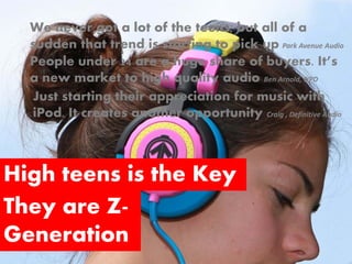 We never got a lot of the teens, but all of a
  sudden that trend is starting to pick up Park Avenue Audio
  People under 24 are a huge share of buyers. It’s
  a new market to high quality audio Ben Arnold, NPD
  Just starting their appreciation for music with
  iPod. It creates another opportunity Craig , Definitive Audio



High teens is the Key
They are Z-
Generation
 