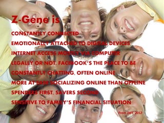 Z-Gene is
CONSTANTLY CONNECTED
EMOTIONALLY ATTACHED TO DIGITAL DEVICES
INTERNET ACCESS MOSTLY VIA COMPUTER
LEGALLY OR NOT, FACEBOOK’S THE PLACE TO BE
CONSTANTLY CHATTING, OFTEN ONLINE
MORE AT EASE SOCIALIZING ONLINE THAN OFFLINE
SPENDERS FIRST, SAVERS SECOND
SENSITIVE TO FAMILY’S FINANCIAL SITUATION
                                    From JWT, 2012
 