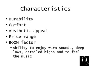 Characteristics Durability Comfort Aesthetic appeal Price range BOOM factor  Ability to enjoy warm sounds, deep lows, detailed highs and to feel the music 