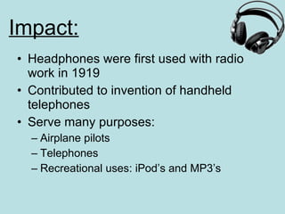 Impact: Headphones were first used with radio work in 1919 Contributed to invention of handheld telephones Serve many purposes: Airplane pilots Telephones Recreational uses: iPod’s and MP3’s 